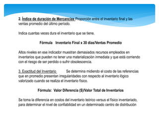 2. Índice de duración de Mercancías Proporción entre el inventario final y las
ventas promedio del último período.
Indica cuantas veces dura el inventario que se tiene.
Fórmula Inventario Final x 30 días/Ventas Promedio
Altos niveles en ese indicador muestran demasiados recursos empleados en
inventarios que pueden no tener una materialización inmediata y que está corriendo
con el riesgo de ser perdido o sufrir obsolescencia.
3. Exactitud del Inventario Se determina midiendo el costo de las referencias
que en promedio presentan irregularidades con respecto al inventario lógico
valorizado cuando se realiza el inventario físico.
Fórmula: Valor Diferencia ($)/Valor Total de Inventarios
Se toma la diferencia en costos del inventario teórico versus el físico inventariado,
para determinar el nivel de confiabilidad en un determinado centro de distribución
 