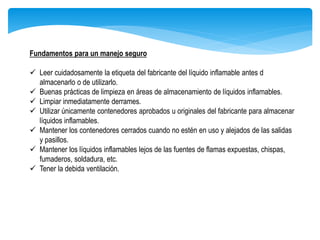 Fundamentos para un manejo seguro
 Leer cuidadosamente la etiqueta del fabricante del líquido inflamable antes d
almacenarlo o de utilizarlo.
 Buenas prácticas de limpieza en áreas de almacenamiento de líquidos inflamables.
 Limpiar inmediatamente derrames.
 Utilizar únicamente contenedores aprobados u originales del fabricante para almacenar
líquidos inflamables.
 Mantener los contenedores cerrados cuando no estén en uso y alejados de las salidas
y pasillos.
 Mantener los líquidos inflamables lejos de las fuentes de flamas expuestas, chispas,
fumaderos, soldadura, etc.
 Tener la debida ventilación.
 