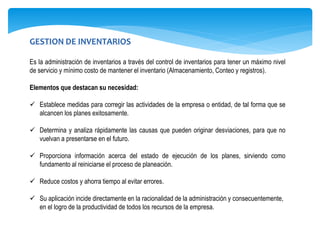 GESTION DE INVENTARIOS
Es la administración de inventarios a través del control de inventarios para tener un máximo nivel
de servicio y mínimo costo de mantener el inventario (Almacenamiento, Conteo y registros).
Elementos que destacan su necesidad:
 Establece medidas para corregir las actividades de la empresa o entidad, de tal forma que se
alcancen los planes exitosamente.
 Determina y analiza rápidamente las causas que pueden originar desviaciones, para que no
vuelvan a presentarse en el futuro.
 Proporciona información acerca del estado de ejecución de los planes, sirviendo como
fundamento al reiniciarse el proceso de planeación.
 Reduce costos y ahorra tiempo al evitar errores.
 Su aplicación incide directamente en la racionalidad de la administración y consecuentemente,
en el logro de la productividad de todos los recursos de la empresa.
 