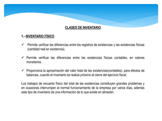 CLASES DE INVENTARIO
1.- INVENTARIO FÍSICO
 Permite verificar las diferencias entre los registros de existencias y las existencias físicas
(cantidad real en existencia).
 Permite verificar las diferencias entre las existencias físicas contables, en valores
monetarios.
 Proporciona la aproximación del valor total de las existencias(contables), para efectos de
balances, cuando el inventario se realiza próximo al cierre del ejercicio fiscal.
Los trabajos de recuento físico del total de las existencias constituyen grandes problemas y
en ocasiones interrumpen el normal funcionamiento de la empresa por varios días, además
este tipo de inventario da una información de lo que existe en almacén.
 