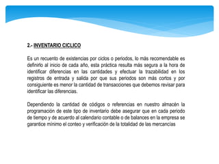 2.- INVENTARIO CICLICO
Es un recuento de existencias por ciclos o periodos, lo más recomendable es
definirlo al inicio de cada año, esta práctica resulta más segura a la hora de
identificar diferencias en las cantidades y efectuar la trazabilidad en los
registros de entrada y salida por que sus periodos son más cortos y por
consiguiente es menor la cantidad de transacciones que debemos revisar para
identificar las diferencias.
Dependiendo la cantidad de códigos o referencias en nuestro almacén la
programación de este tipo de inventario debe asegurar que en cada periodo
de tiempo y de acuerdo al calendario contable o de balances en la empresa se
garantice mínimo el conteo y verificación de la totalidad de las mercancías
 