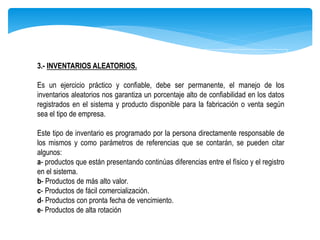 3.- INVENTARIOS ALEATORIOS.
Es un ejercicio práctico y confiable, debe ser permanente, el manejo de los
inventarios aleatorios nos garantiza un porcentaje alto de confiabilidad en los datos
registrados en el sistema y producto disponible para la fabricación o venta según
sea el tipo de empresa.
Este tipo de inventario es programado por la persona directamente responsable de
los mismos y como parámetros de referencias que se contarán, se pueden citar
algunos:
a- productos que están presentando continúas diferencias entre el físico y el registro
en el sistema.
b- Productos de más alto valor.
c- Productos de fácil comercialización.
d- Productos con pronta fecha de vencimiento.
e- Productos de alta rotación
 