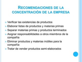  Verificar las existencias de productos
 Elaborar listas de productos y materias primas
 Separar materias primas y productos terminados
 Asignar responsabilidades a otros miembros de la
compañía
 Eliminar productos y materias inútiles para la
compañía
 Tratar de vender productos semi-elaborados
RECOMENDACIONES DE LA
CONCENTRACIÓN DE LA EMPRESA
 