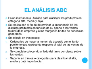  Es un instrumento utilizado para clasificar los productos en
categoría alta, media y baja.
 Se realiza con el fin de determinar la importancia de los
distintos productos en función de su aporte a las ventas
totales de la empresa y a los márgenes brutos de beneficios
generados.
 Se calcula en tres pasos:
1. Ordenarlos de mayor a menor, de acuerdo con el tanto
porciento que representa respecto al total de las ventas de
la empresa.
2. Se completa colocando al lado del tanto por ciento sobre
las ventas.
3. Separar en tramos o categorías para clasificar el alta,
media y baja importancia.
EL ANÁLISIS ABC
 