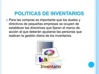  Para las compras es importante que los duelos y
directivos de pequeñas empresas se ocupen de
establecer las directrices que fijaran el marco de
acción al que deberán ajustarse las personas que
realicen la gestión diaria de los inventarios.
POLITICAS DE INVENTARIOS
 