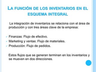 La integración de inventarios se relaciona con el área de
producción y con tres áreas clave de la empresa:
 Finanzas: Flujo de efectivo.
 Marketing y ventas: Flujo de materiales.
 Producción: Flujo de pedidos.
Estos flujos que se generan terminan en los inventarios y
se mueven en dos direcciones.
LA FUNCIÓN DE LOS INVENTARIOS EN EL
ESQUEMA INTEGRAL
 
