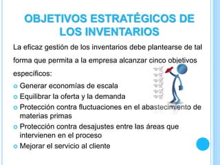 La eficaz gestión de los inventarios debe plantearse de tal
forma que permita a la empresa alcanzar cinco objetivos
específicos:
 Generar economías de escala
 Equilibrar la oferta y la demanda
 Protección contra fluctuaciones en el abastecimiento de
materias primas
 Protección contra desajustes entre las áreas que
intervienen en el proceso
 Mejorar el servicio al cliente
OBJETIVOS ESTRATÉGICOS DE
LOS INVENTARIOS
 