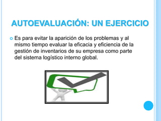  Es para evitar la aparición de los problemas y al
mismo tiempo evaluar la eficacia y eficiencia de la
gestión de inventarios de su empresa como parte
del sistema logístico interno global.
AUTOEVALUACIÓN: UN EJERCICIO
 