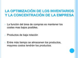 • La función del área de compras es mantener los
costes mas bajos posibles.
• Productos de baja rotación
• Entre más tiempo se almacenen los productos,
mayores costos tendrán los productos.
LA OPTIMIZACIÓN DE LOS INVENTARIOS
Y LA CONCENTRACIÓN DE LA EMPRESA
 