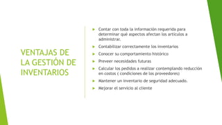 VENTAJAS DE
LA GESTIÓN DE
INVENTARIOS
 Contar con toda la información requerida para
determinar qué aspectos afectan los artículos a
administrar.
 Contabilizar correctamente los inventarios
 Conocer su comportamiento histórico
 Preveer necesidades futuras
 Calcular los pedidos a realizar contemplando reducción
en costos ( condiciones de los proveedores)
 Mantener un inventario de seguridad adecuado.
 Mejorar el servicio al cliente
 