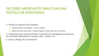 FACTORES IMPORTANTES PARA FIJAR UNA
POLÍTICA DE INVENTARIOS
4. Tiempo de respuesta del proveedor:
 Abastecimiento instantáneo : Justo a tiempo
 Abastecimiento demorado : tiempos largos ( niveles altos de inventario)
5. Instalaciones para almacenamiento: Capacidad de las bodegas para almacenar
los materiales dependiendo su tamaño, peso , espacio, etc
6. Costos y Riesgos de los inventarios
 