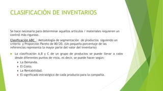 CLASIFICACIÓN DE INVENTARIOS
Se hace necesaria para determinar aquellos artículos / materiales requieren un
control más riguroso.
Clasificación ABC : Metodología de segmentación de productos siguiendo un
criterio y Proporción Pareto de 80/20. (Un pequeño porcentaje de las
referencias representa la mayor parte del valor del inventario)
 La clasificación A,B y C de un grupo de productos se puede llevar a cabo
desde diferentes puntos de vista, es decir, se puede hacer según:
 La Demanda.
 El Costo.
 La Rentabilidad.
 El significado estratégico de cada producto para la compañía.
 