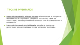 TIPOS DE INVENTARIOS
 Inventario de materias primas e insumos: elementos que se incluyen en
la elaboración de un producto. ( empresas industriales) . Debe ser
identificable y medible para identificar el costo final de producto como su
composición.
 Inventario de materia semi elaborada o producto en proceso:
productos en proceso de elaboración que no han sido terminados.
 