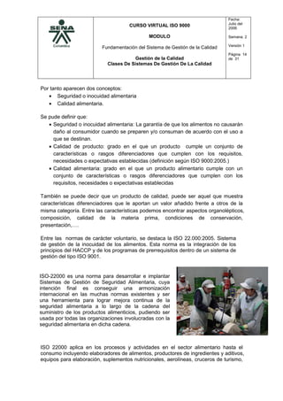 CURSO VIRTUAL ISO 9000
MODULO
Fundamentación del Sistema de Gestión de la Calidad
Gestión de la Calidad
Clases De Sistemas De Gestión De La Calidad
Fecha:
Julio del
2006
Semana. 2
Versión 1
Página 14
de 31
Por tanto aparecen dos conceptos:
• Seguridad o inocuidad alimentaria
• Calidad alimentaria.
Se pude definir que:
• Seguridad o inocuidad alimentaria: La garantía de que los alimentos no causarán
daño al consumidor cuando se preparen y/o consuman de acuerdo con el uso a
que se destinan.
• Calidad de producto: grado en el que un producto cumple un conjunto de
características o rasgos diferenciadores que cumplen con los requisitos,
necesidades o expectativas establecidas (definición según ISO 9000:2005.)
• Calidad alimentaria: grado en el que un producto alimentario cumple con un
conjunto de características o rasgos diferenciadores que cumplen con los
requisitos, necesidades o expectativas establecidas
También se puede decir que un producto de calidad, puede ser aquel que muestra
características diferenciadores que le aportan un valor añadido frente a otros de la
misma categoría. Entre las características podemos encontrar aspectos organolépticos,
composición, calidad de la materia prima, condiciones de conservación,
presentación,….
Entre las normas de carácter voluntario, se destaca la ISO 22.000:2005. Sistema
de gestión de la inocuidad de los alimentos. Esta norma es la integración de los
principios del HACCP y de los programas de prerrequisitos dentro de un sistema de
gestión del tipo ISO 9001.
ISO 22000 aplica en los procesos y actividades en el sector alimentario hasta el
consumo incluyendo elaboradores de alimentos, productores de ingredientes y aditivos,
equipos para elaboración, suplementos nutricionales, aerolíneas, cruceros de turismo,
ISO-22000 es una norma para desarrollar e implantar
Sistemas de Gestión de Seguridad Alimentaria, cuya
intención final es conseguir una armonización
internacional en las muchas normas existentes y ser
una herramienta para lograr mejora continua de la
seguridad alimentaria a lo largo de la cadena del
suministro de los productos alimenticios, pudiendo ser
usada por todas las organizaciones involucradas con la
seguridad alimentaria en dicha cadena.
 