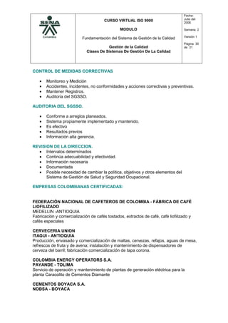 CURSO VIRTUAL ISO 9000
MODULO
Fundamentación del Sistema de Gestión de la Calidad
Gestión de la Calidad
Clases De Sistemas De Gestión De La Calidad
Fecha:
Julio del
2006
Semana. 2
Versión 1
Página 30
de 31
CONTROL DE MEDIDAS CORRECTIVAS
• Monitoreo y Medición
• Accidentes, incidentes, no conformidades y acciones correctivas y preventivas.
• Mantener Registros.
• Auditoria del SGSSO.
AUDITORIA DEL SGSSO.
• Conforme a arreglos planeados.
• Sistema propiamente implementado y mantenido.
• Es efectivo
• Resultados previos
• Información alta gerencia.
REVISION DE LA DIRECCION.
• Intervalos determinados
• Continúa adecuabilidad y efectividad.
• Información necesaria
• Documentada
• Posible necesidad de cambiar la política, objetivos y otros elementos del
Sistema de Gestión de Salud y Seguridad Ocupacional.
EMPRESAS COLOMBIANAS CERTIFICADAS:
FEDERACIÓN NACIONAL DE CAFETEROS DE COLOMBIA - FÁBRICA DE CAFÉ
LIOFILIZADO
MEDELLIN -ANTIOQUIA
Fabricación y comercialización de cafés tostados, extractos de café, café liofilizado y
cafés especiales
CERVECERIA UNION
ITAGUI - ANTIOQUIA
Producción, envasado y comercialización de maltas, cervezas, refajos, aguas de mesa,
refrescos de fruta y de avena; instalación y mantenimiento de dispensadores de
cerveza del barril; fabricación comercialización de tapa corona.
COLOMBIA ENERGY OPERATORS S.A.
PAYANDE - TOLIMA
Servicio de operación y mantenimiento de plantas de generación eléctrica para la
planta Caracolito de Cementos Diamante
CEMENTOS BOYACA S.A.
NOBSA - BOYACA
 