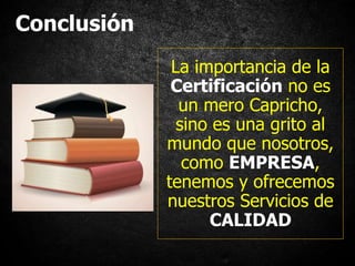 Conclusión
La importancia de la
Certificación no es
un mero Capricho,
sino es una grito al
mundo que nosotros,
como EMPRESA,
tenemos y ofrecemos
nuestros Servicios de
CALIDAD
 