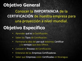 Objetivo General
Conocer la IMPORTANCIA de la
CERTIFICACIÓN de nuestra empresa para
una proyección a nivel mundial.
Objetivo Específico
• Aprender qué es la Certificación.
• Saber los Tipos de Certificación.
• Formarse la idea del por qué debemos Certificar
y la ventajas que ésta Ofrece.
• Conocer el Proceso de Certificación.
• Enterarse de las Empresas Certificadoras.
• Saber qué Empresas están Certificadas en Nicaragua.
 