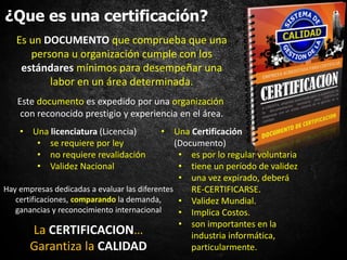 ¿Que es una certificación?
• Una licenciatura (Licencia)
• se requiere por ley
• no requiere revalidación
• Validez Nacional
Es un DOCUMENTO que comprueba que una
persona u organización cumple con los
estándares mínimos para desempeñar una
labor en un área determinada.
Este documento es expedido por una organización
con reconocido prestigio y experiencia en el área.
Hay empresas dedicadas a evaluar las diferentes
certificaciones, comparando la demanda,
ganancias y reconocimiento internacional
• Una Certificación
(Documento)
• es por lo regular voluntaria
• tiene un período de validez
• una vez expirado, deberá
RE-CERTIFICARSE.
• Validez Mundial.
• Implica Costos.
• son importantes en la
industria informática,
particularmente.
La CERTIFICACION…
Garantiza la CALIDAD
 