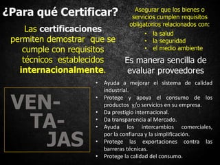 ¿Para qué Certificar? Asegurar que los bienes o
servicios cumplen requisitos
obligatorios relacionados con:
Es manera sencilla de
evaluar proveedores
Las certificaciones
permiten demostrar que se
cumple con requisitos
técnicos establecidos
internacionalmente.
• Ayuda a mejorar el sistema de calidad
industrial.
• Protege y apoya el consumo de los
productos y/o servicios en su empresa.
• Da prestigio internacional.
• Da transparencia al Mercado.
• Ayuda los intercambios comerciales,
por la confianza y la simplificación.
• Protege las exportaciones contra las
barreras técnicas.
• Protege la calidad del consumo.
VEN-
TA-
JAS
• la salud
• la seguridad
• el medio ambiente
 