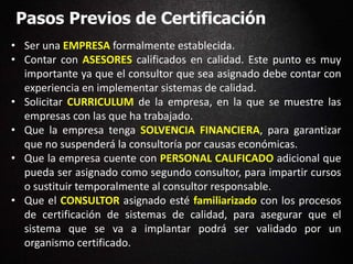 Pasos Previos de Certificación
• Ser una EMPRESA formalmente establecida.
• Contar con ASESORES calificados en calidad. Este punto es muy
importante ya que el consultor que sea asignado debe contar con
experiencia en implementar sistemas de calidad.
• Solicitar CURRICULUM de la empresa, en la que se muestre las
empresas con las que ha trabajado.
• Que la empresa tenga SOLVENCIA FINANCIERA, para garantizar
que no suspenderá la consultoría por causas económicas.
• Que la empresa cuente con PERSONAL CALIFICADO adicional que
pueda ser asignado como segundo consultor, para impartir cursos
o sustituir temporalmente al consultor responsable.
• Que el CONSULTOR asignado esté familiarizado con los procesos
de certificación de sistemas de calidad, para asegurar que el
sistema que se va a implantar podrá ser validado por un
organismo certificado.
 