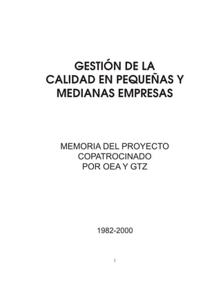 Memoria del Proyecto Copatrocinado por OEA y GTZ 
GESTIÓN DE LA 
CALIDAD EN PEQUEÑAS Y 
MEDIANAS EMPRESAS 
MEMORIA DEL PROYECTO 
COPATROCINADO 
POR OEA Y GTZ 
1982-2000 
i 
 