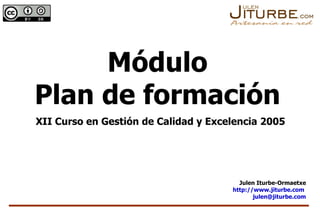 Módulo Plan de formación XII Curso en Gestión de Calidad y Excelencia 2005 Julen Iturbe-Ormaetxe http://www.jiturbe.com   [email_address] 