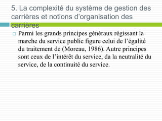 5. La complexité du système de gestion des
carrières et notions d’organisation des
carrières
 Parmi les grands principes généraux régissant la
marche du service public figure celui de l’égalité
du traitement de (Moreau, 1986). Autre principes
sont ceux de l’intérêt du service, da la neutralité du
service, de la continuité du service.
 