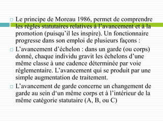  Le principe de Moreau 1986, permet de comprendre
les règles statutaires relatives à l’avancement et à la
promotion (puisqu’il les inspire). Un fonctionnaire
progresse dans son emploi de plusieurs façons :
 L’avancement d’échelon : dans un garde (ou corps)
donné, chaque individu gravit les échelons d’une
même classe à une cadence déterminée par voie
réglementaire. L’avancement qui se produit par une
simple augmentation de traitement.
 L’avancement de garde concerne un changement de
garde au sein d‘un même corps et à l’intérieur de la
même catégorie statutaire (A, B, ou C)
 