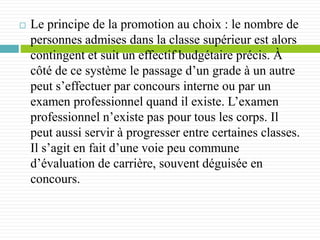  Le principe de la promotion au choix : le nombre de
personnes admises dans la classe supérieur est alors
contingent et suit un effectif budgétaire précis. À
côté de ce système le passage d’un grade à un autre
peut s’effectuer par concours interne ou par un
examen professionnel quand il existe. L’examen
professionnel n’existe pas pour tous les corps. Il
peut aussi servir à progresser entre certaines classes.
Il s’agit en fait d’une voie peu commune
d’évaluation de carrière, souvent déguisée en
concours.
 