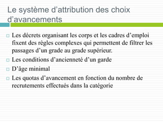 Le système d’attribution des choix
d’avancements
 Les décrets organisant les corps et les cadres d’emploi
fixent des règles complexes qui permettent de filtrer les
passages d’un grade au grade supérieur.
 Les conditions d’ancienneté d’un garde
 D’âge minimal
 Les quotas d’avancement en fonction du nombre de
recrutements effectués dans la catégorie
 