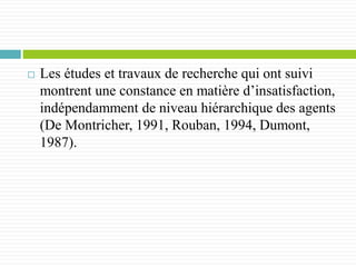  Les études et travaux de recherche qui ont suivi
montrent une constance en matière d’insatisfaction,
indépendamment de niveau hiérarchique des agents
(De Montricher, 1991, Rouban, 1994, Dumont,
1987).
 