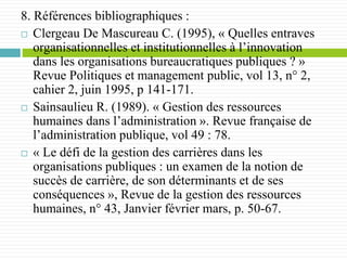 8. Références bibliographiques :
 Clergeau De Mascureau C. (1995), « Quelles entraves
organisationnelles et institutionnelles à l’innovation
dans les organisations bureaucratiques publiques ? »
Revue Politiques et management public, vol 13, n° 2,
cahier 2, juin 1995, p 141-171.
 Sainsaulieu R. (1989). « Gestion des ressources
humaines dans l’administration ». Revue française de
l’administration publique, vol 49 : 78.
 « Le défi de la gestion des carrières dans les
organisations publiques : un examen de la notion de
succès de carrière, de son déterminants et de ses
conséquences », Revue de la gestion des ressources
humaines, n° 43, Janvier février mars, p. 50-67.
 