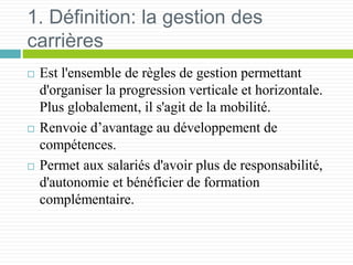 1. Définition: la gestion des
carrières
 Est l'ensemble de règles de gestion permettant
d'organiser la progression verticale et horizontale.
Plus globalement, il s'agit de la mobilité.
 Renvoie d’avantage au développement de
compétences.
 Permet aux salariés d'avoir plus de responsabilité,
d'autonomie et bénéficier de formation
complémentaire.
 