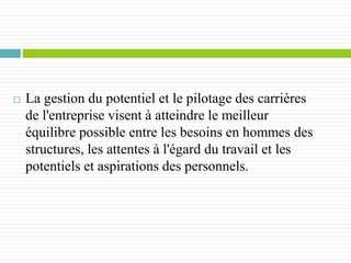  La gestion du potentiel et le pilotage des carrières
de l'entreprise visent à atteindre le meilleur
équilibre possible entre les besoins en hommes des
structures, les attentes à l'égard du travail et les
potentiels et aspirations des personnels.
 