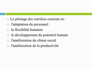 Le pilotage des carrières consiste en :
 l'adaptation du personnel
 la flexibilité humaine
 le développement du potentiel humain
 l'amélioration du climat social
 l'amélioration de la productivité
 