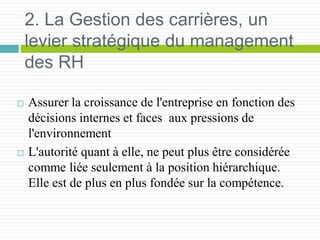 2. La Gestion des carrières, un
levier stratégique du management
des RH
 Assurer la croissance de l'entreprise en fonction des
décisions internes et faces aux pressions de
l'environnement
 L'autorité quant à elle, ne peut plus être considérée
comme liée seulement à la position hiérarchique.
Elle est de plus en plus fondée sur la compétence.
 