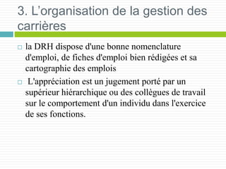 3. L’organisation de la gestion des
carrières
 la DRH dispose d'une bonne nomenclature
d'emploi, de fiches d'emploi bien rédigées et sa
cartographie des emplois
 L'appréciation est un jugement porté par un
supérieur hiérarchique ou des collègues de travail
sur le comportement d'un individu dans l'exercice
de ses fonctions.
 