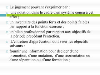 Le jugement pouvant s'exprimer par :
 une notation dans le cadre d'un système conçu à cet
effet ;
 un inventaire des points forts et des points faibles
par rapport à la fonction exercée ;
 un bilan professionnel par rapport aux objectifs de
la période précédant l'entretien.
 L'entretien d'appréciation doit viser les objectifs
suivants :
 fournir une information pour décider d'une
promotion, d'une mutation, d'une réorientation ou
d'une séparation ou d’une formation ;
 
