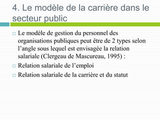 4. Le modèle de la carrière dans le
secteur public
 Le modèle de gestion du personnel des
organisations publiques peut être de 2 types selon
l’angle sous lequel est envisagée la relation
salariale (Clergeau de Mascureau, 1995) :
 Relation salariale de l’emploi
 Relation salariale de la carrière et du statut
 
