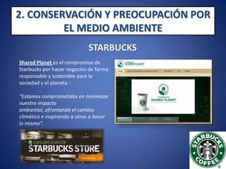 2. CONSERVACIÓN Y PREOCUPACIÓN POR EL MEDIO AMBIENTESTARBUCKSStarbucks Shared Planet :        La empresa tiene como prioridad comprar café orgánico, es decir, sin pesticidas, herbicidas o fertilizantes sintéticos, lo que contribuye a la conservación del medio ambiente. Además su café es cultivado y comercializado de manera ética y responsable, para crear un mejor futuro para los cafeticultores y el planeta (el año pasado el 77% de su café -casi 134 millones de kilos- cumplía estos principios).http://www.youtube.com/watch?v=9hapVwQrL38&NR=1