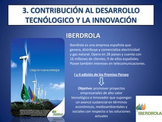 3. CONTRIBUCIÓN AL DESARROLLO TECNÓLOGICO Y LA INNOVACIÓNIBERDROLAI y II edición de los Premios Perseo la firme apuesta de la empresa por la innovación y una muestra de su esfuerzo por mantenerse a la vanguardia tecnológica de cara a dar respuesta a los retos del sector energético.Iberdrola ha establecido, por cada edición, dos grandes categorías, en las que pudieron concursar empresas nacionales y de fuera de España. I edición:  categoríade tecnologías de captura y secuestro de CO2 y carbón limpio y categoría de tecnologías de almacenamiento de energía orientado al uso de las redes eléctricas.