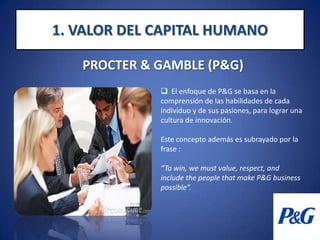   La Diversidad y la Inclusión son una ventaja competitiva que permite a P&G ser “el patrón de opción” que alquila, contrata, y conserva el mejor talento del mundo entero, reflejando los mercados y consumidores que sirven1. VALOR DEL CAPITAL HUMANOPROCTER & GAMBLE (P&G)  El enfoque de P&G se basa en la comprensión de las habilidades de cada individuo y de sus pasiones, para lograr una cultura de innovación.Este concepto además es subrayado por la frase : “To win, we must value, respect, and include the people that make P&G business possible”.