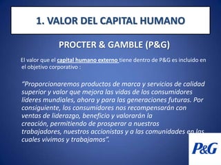 1. VALOR DEL CAPITAL HUMANOPROCTER & GAMBLE (P&G)   El valor que el capital humano externo tiene dentro de P&G es incluido en el objetivo corporativo : “Proporcionaremos productos de marca y servicios de calidad superior y valor que mejora las vidas de los consumidores líderes mundiales, ahora y para las generaciones futuras. Por consiguiente, los consumidores nos recompensarán con ventas de liderazgo, beneficio y valorarán la creación, permitiendo de prosperar a nuestros trabajadores, nuestros accionistas y a las comunidades en las cuales vivimos y trabajamos”.