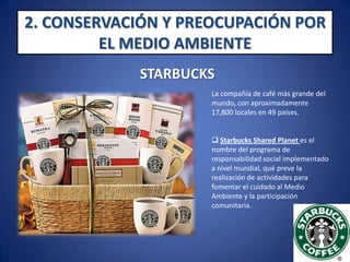 2. CONSERVACIÓN Y PREOCUPACIÓN POR EL MEDIO AMBIENTESTARBUCKS La compañía de café más grande del mundo, con aproximadamente 17,800 locales en 49 países.Starbucks Shared Planet es el nombre del programa de responsabilidad social implementado a nivel mundial, qué preve la realización de actividades para fomentar el cuidado al Medio Ambiente y la participación comunitaria. 2. CONSERVACIÓN Y PREOCUPACIÓN POR EL MEDIO AMBIENTESTARBUCKSShared Planet es el compromiso de Starbucks por hacer negocios de forma responsable y sostenible para la sociedad y el planeta :“Estamos comprometidos en minimizar nuestro impacto ambiental, afrontando el cambio climático e inspirando a otros a hacer lo mismo”. 