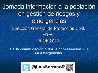 Jornada información a la población
     en gestión de riesgos y
           emergencias
   Dirección General de Protección Civil.
                  ENPC
                6 feb 2013
  De la comunicación 1.0 a la conversación 2.0
               en emergencias
 