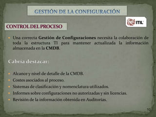 Una correcta Gestión de Configuraciones necesita la colaboración de

toda la estructura TI para mantener actualizada la información
almacenada en la CMDB.

 Alcance y nivel de detalle de la CMDB.
 Costes asociados al proceso.
 Sistemas de clasificación y nomenclatura utilizados.
 Informes sobre configuraciones no autorizadas y sin licencias.
 Revisión de la información obtenida en Auditorías.
10

 