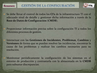  Se debe llevar el control de todos los CI’s de la infraestructura TI con el

adecuado nivel de detalle y gestionar dicha información a través de la
Base de Datos de Configuración (CMDB).
 Proporcionar información precisa sobre la configuración TI a todos los

diferentes procesos de gestión.
 Interactuar con las Gestiones de Incidentes, Problemas, Cambios y

Versiones de forma que se puedan resolver las incidencias, encontrar la
causa de los problemas y realizar los cambios necesarios para su
resolución.
 Monitorear periódicamente la configuración de los sistemas en el

entorno de producción y contrastarla con la almacenada en la CMDB
para subsanar discrepancias.
11

 