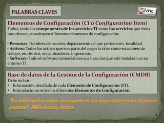 Elementos de Configuración (CI ó Configuration Item)
Todos, tanto los componentes de los servicios TI como los servicios que éstos
nos ofrecen, constituyen diferentes elementos de configuración.
• Personas: Nombres de usuario, departamento al que pertenecen, localidad.
• Activos: Todos los activos que son parte del negocio tales como estaciones de
trabajo, escritorios, encaminadores, impresoras.
• Software: Todo el software comercial con sus licencias que esté instalado en su
entorno TI.

Base de datos de la Gestión de la Configuración (CMDB)
Debe incluir:
• Información detallada de cada Elemento de Configuración (CI).
• Interrelaciones entre los diferentes Elementos de Configuración.

4

 
