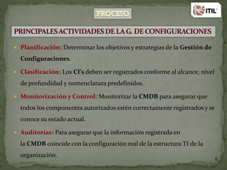  Planificación: Determinar los objetivos y estrategias de la Gestión de

Configuraciones.
 Clasificación: Los CI’s deben ser registrados conforme al alcance, nivel

de profundidad y nomenclatura predefinidos.
 Monitorización y Control: Monitorizar la CMDB para asegurar que

todos los componentes autorizados estén correctamente registrados y se
conoce su estado actual.
 Auditorías: Para asegurar que la información registrada en

la CMDB coincide con la configuración real de la estructura TI de la
organización.

6

 
