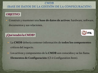  Construir y mantener una base de datos de activos: hardware, software,

documentos y sus relaciones.

 La CMDB debería contener información de todos los componentes

críticos del negocio.
 Los activos y componentes de la CMDB son conocidos y se les llama

Elementos de Configuración (CI ó Configuration Item).

8

 